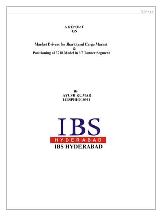 1 | P a g e
A REPORT
ON
Market Drivers for Jharkhand Cargo Market
&
Positioning of 3718 Model in 37 Tonner Segment
By
AYUSH KUMAR
14BSPHH010941
IBS HYDERABAD
 