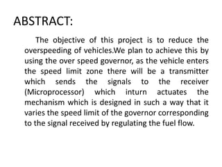 ABSTRACT:
The objective of this project is to reduce the
overspeeding of vehicles.We plan to achieve this by
using the over speed governor, as the vehicle enters
the speed limit zone there will be a transmitter
which sends the signals to the receiver
(Microprocessor) which inturn actuates the
mechanism which is designed in such a way that it
varies the speed limit of the governor corresponding
to the signal received by regulating the fuel flow.
 