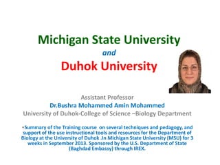 Michigan State University
and
Duhok University
Assistant Professor
Dr.Bushra Mohammed Amin Mohammed
University of Duhok-College of Science –Biology Department
•Summary of the Training course on several techniques and pedagogy, and
support of the use instructional tools and resources for the Department of
Biology at the University of Duhok .In Michigan State University (MSU) for 3
weeks in September 2013. Sponsored by the U.S. Department of State
(Baghdad Embassy) through IREX.
 