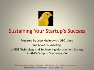 Sustaining Your Startup’s Success
Prepared by Leon Khaimovich, OEC Island
for 1/5/2017 meeting
of IEEE Technology and Engineering Management Society
at AMD Campus, Sunnyvale, CA
This presentation is based on the paper with the same title, which can be found on
www.oecisland.com/Sustaining_Startup_Success.pdf
 
