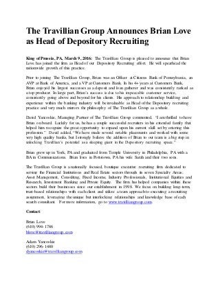 The Travillian Group Announces Brian Love
as Head of Depository Recruiting
King of Prussia, PA, March 9, 2016: The Travillian Group is pleased to announce that Brian
Love has joined the firm as Head of our Depository Recruiting effort. He will spearhead the
nationwide growth of this practice.
Prior to joining The Travillian Group, Brian was an Officer at Citizens Bank of Pennsylvania, an
AVP at Bank of America, and a VP at Customers Bank. In his 4+ years at Customers Bank,
Brian enjoyed his largest successes as a deposit and loan gatherer and was consistently ranked as
a top producer. In large part, Brian’s success is due to his impeccable customer service,
consistently going above and beyond for his clients. His approach to relationship building and
experience within the banking industry will be invaluable as Head of the Depository recruiting
practice and very much mirrors the philosophy of The Travillian Group as a whole.
David Yancoskie, Managing Partner of The Travillian Group commented, “I am thrilled to have
Brian on board. Luckily for us, he has a couple successful recruiters in his extended family that
helped him recognize the great opportunity to expand upon his current skill set by entering this
profession.” David added, “We have made several notable placements and worked with some
very high quality banks, but I strongly believe the addition of Brian to our team is a big step in
unlocking Travillian’s potential as a sleeping giant in the Depository recruiting space.”
Brian grew up in York, PA and graduated from Temple University in Philadelphia, PA with a
BA in Communications. Brian lives in Pottstown, PA his wife Sarah and their two sons.
The Travillian Group is a nationally focused, boutique executive recruiting firm dedicated to
serving the Financial Institutions and Real Estate sectors through its seven Specialty Areas;
Asset Management, Consulting, Fixed Income, Industry Professionals, Institutional Equities and
Research, Investment Banking and Private Equity. The firm has helped companies within these
sectors build their businesses since our establishment in 1998. We focus on building long-term,
trust-based relationships with each client and utilize a team approach to executing a recruiting
assignment, leveraging the unique but interlocking relationships and knowledge base of each
search consultant. For more information, go to www.travilliangroup.com.
Contact:
Brian Love
(610) 994-1786
blove@travilliangroup.com
Adam Yancoskie
(610) 296-1480
dyancoskie@travilliangroup.com
 