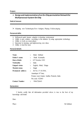 Project:
 Designand Implementationof an On-ChippermutationNetwork for
Multiprocessor System-On-Chip
Field of interest:
 Adapting new Technologies,New Gadgets, Playing Cricket,singing
Personnel skills:
 Self-paced quick learner, adaptive to learning environment
 Ability to give solution according to the situation by using appropriate technology
 Ability to work as a team player
 Interested in learning and implementing new ideas
 Ability to lead the team
.
Personal details:
Name : Shaik Subhani
Father’s name : Shaik Karimulla
Date of birth : 18th October 1993
Nationality : India
Lingual status : English, Hindi, Telugu
Marital status : Single
Permanent address : Dr No: 17-10-50/6,
Anandapet 8th lane,
Ponnur road, Guntur Andhra Pradesh, India
Pin code: 522003
Contact Number : 9966726643
Declaration:
I hereby certify that all information provided above is true to the best of my
knowledge and belief.
Date:
Place: Sk Subhani
 
