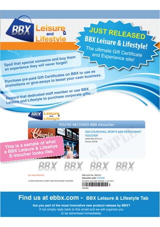 Spoil that special someone and buy them
an experience they will never forget!
Reward that dedicated staff member or use BBX
Leisure and Lifestyle to purchase corporate gifts…
promotions or give-aways to boost your cash business.
m
JUST RELEASEDBBX Leisure & Lifestyle!
This is a sample of what
a BBX Leisure & Lifestlye
E-Voucher looks like.
Are you part of the most innovative new product release by BBX?
Find us at ebbx.com - BBX Leisure & Lifestyle Tab
 