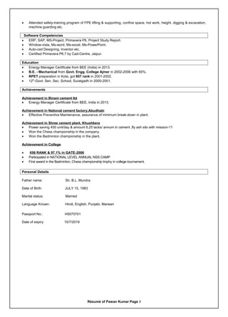 • Attended safety-training program of FPE lifting & supporting, confine space, hot work, height, digging & excavation,
machine guarding etc.
Software Competencies
• ERP, SAP, MS-Project, Primavera P6, Project Study Report.
• Window-vista, Ms-word, Ms-excel, Ms-PowerPoint.
• Auto-cad Designing, Inventor etc.
• Certified Primevera P6.7 by Cad-Centre, Jaipur.
Education
• Energy Manager Certificate from BEE (India) in 2013.
• B.E. - Mechanical from Govt. Engg. College Ajmer in 2002-2006 with 65%.
• RPET preparation in Kota, got 857 rank in 2001-2002.
• 12th
-Govt. Sen. Sec. School, Suratgadh in 2000-2001.
Achievements
Achievement in Binani cement ltd
• Energy Manager Certificate from BEE, India in 2013.
Achievement in National cement factory,Abudhabi
• Effective Preventive Maintenance, assurance of minimum break-down in plant.
Achievement in Shree cement plant, Khushkera
• Power saving 450 unit/day & amount 6.25 lacks/ annum in cement ,fly ash silo with mission-11
• Won the Chess championship in the company.
• Won the Badminton championship in the plant.
Achievement in College
• 656 RANK & 97.1% in GATE-2006
• Participated in NATIONAL LEVEL ANNUAL NSS CAMP
• First award in the Badminton, Chess championship trophy in college tournament.
Personal Details
Father name: Sh. B.L. Mundra
Date of Birth: JULY 15, 1983
Marital status: Married
Language Known: Hindi, English, Punjabi, Marwari
Passport No.: H5075701
Date of expiry: 15/7/2019
Résumé of Pawan Kumar Page 3
 