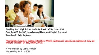 Teaching Black High School Students How to Write Essays that
Pass the ACT, the SAT, the Advanced Placement English Tests, and
Occasionally Win Contests
“Remediation crushes; challenge fortifies. Where students are valued and challenged, they are
likely to succeed” (p. 185, Delpit, 2012).
A Presentation by Debra Johnson
Wednesday, April 16, 2014
 