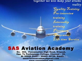 Together we will make your dreams
reality
SAS Aviation Academy
No. 402, Poonamallee High Road, Kilpauk,
Opp. To Pachayappa College, Chennai – 10.
M: 95660 04457 / 99400 40759. Email:
sasaviationacademy@gmail.com
Quality Training
Pre-interview
training
Internship
training
Placement
Assurance
Life time Service
SAS Aviation
 