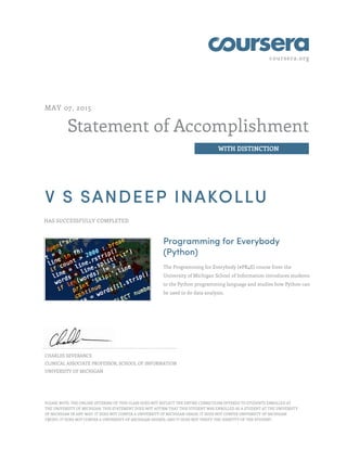 coursera.org
Statement of Accomplishment
WITH DISTINCTION
MAY 07, 2015
V S SANDEEP INAKOLLU
HAS SUCCESSFULLY COMPLETED
Programming for Everybody
(Python)
The Programming for Everybody (#PR4E) course from the
University of Michigan School of Information introduces students
to the Python programming language and studies how Python can
be used to do data analysis.
CHARLES SEVERANCE
CLINICAL ASSOCIATE PROFESSOR, SCHOOL OF INFORMATION
UNIVERSITY OF MICHIGAN
PLEASE NOTE: THE ONLINE OFFERING OF THIS CLASS DOES NOT REFLECT THE ENTIRE CURRICULUM OFFERED TO STUDENTS ENROLLED AT
THE UNIVERSITY OF MICHIGAN. THIS STATEMENT DOES NOT AFFIRM THAT THIS STUDENT WAS ENROLLED AS A STUDENT AT THE UNIVERSITY
OF MICHIGAN IN ANY WAY. IT DOES NOT CONFER A UNIVERSITY OF MICHIGAN GRADE; IT DOES NOT CONFER UNIVERSITY OF MICHIGAN
CREDIT; IT DOES NOT CONFER A UNIVERSITY OF MICHIGAN DEGREE; AND IT DOES NOT VERIFY THE IDENTITY OF THE STUDENT.
 