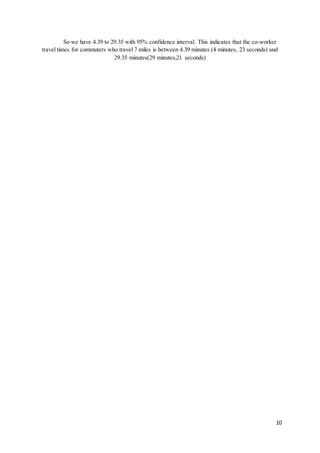 10
So we have 4.39 to 29.35 with 95% confidence interval. This indicates that the co-worker
travel times for commuters who travel 7 miles is between 4.39 minutes (4 minutes, 23 seconds) and
29.35 minutes(29 minutes,21 seconds)
 