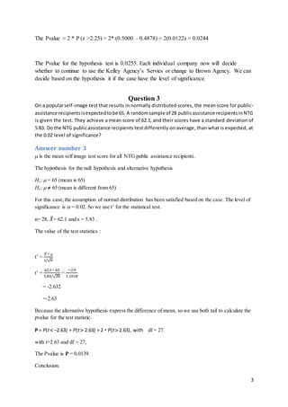 3
The Pvalue = 2 * P (z >2.25) = 2* (0.5000 – 0.4878) = 2(0.0122) = 0.0244
The Pvalue for the hypothesis test is 0.0255. Each individual company now will decide
whether to continue to use the Kelley Agency’s Servies or change to Brown Agency. We can
decide based on the hypothesis it if the case have the level of significance.
Question 3
On a popularself-image test that results in normally distributed scores, the mean score for public-
assistance recipientsisexpectedtobe 65. A randomsample of 28 publicassistance recipientsinNTG
is given the test. They achieve a mean score of 62.1, and their scores have a standard deviation of
5.83. Do the NTG publicassistance recipients test differently on average, than what is expected, at
the 0.02 level of significance?
Answer number 3
 is the mean self image test score for all NTG public assistance recipients.
The hypothesis for the null hypothesis and alternative hypothesis
Ho:  = 65 (mean is 65)
Ha:   65 (mean is different from 65)
For this case,the assumption of normal distribution has been satisfied based on the case. The level of
significance is  = 0.02. So we use t’ for the statistical test.
n= 28, 𝑋̅= 62.1 and s = 5.83 .
The value of the test statistics :
t’ =
𝑋̅− 
𝑠/√ 𝑛
t’ =
62.1− 65
5.83/√28
=
−2.9
1.1018
= -2.632
=-2.63
Because the alternative hypothesis express the difference of mean, so we use both tail to calculate the
pvalue for the test statistic.
P = P(t –2.63) + P(t 2.63) = 2  P(t 2.63), with df = 27.
with t=2.63 and df = 27,
The Pvalue is P = 0.0139.
Conclusion:
 