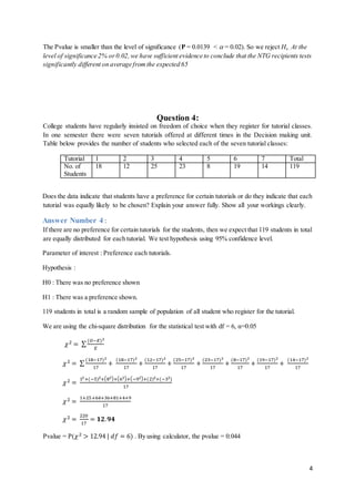 4
The Pvalue is smaller than the level of significance (P = 0.0139 <  = 0.02). So we reject Ho . At the
level of significance 2% or0.02,we have sufficient evidence to conclude that the NTG recipients tests
significantly different on average fromthe expected 65
Question 4:
College students have regularly insisted on freedom of choice when they register for tutorial classes.
In one semester there were seven tutorials offered at different times in the Decision making unit.
Table below provides the number of students who selected each of the seven tutorial classes:
Tutorial 1 2 3 4 5 6 7 Total
No. of
Students
18 12 25 23 8 19 14 119
Does the data indicate that students have a preference for certain tutorials or do they indicate that each
tutorial was equally likely to be chosen? Explain your answer fully. Show all your workings clearly.
Answer Number 4 :
If there are no preference for certain tutorials for the students, then we expect that 119 students in total
are equally distributed for each tutorial. We test hypothesis using 95% confidence level.
Parameter of interest : Preference each tutorials.
Hypothesis :
H0 : There was no preference shown
H1 : There was a preference shown.
119 students in total is a random sample of population of all student who register for the tutorial.
We are using the chi-square distribution for the statistical test with df = 6, α=0.05
𝜒2 = ∑
(𝑂−𝐸)2
𝐸
𝜒2 = ∑
(18−17)2
17
+
(18−17)2
17
+
(12−17)2
17
+
(25−17)2
17
+
(23−17)2
17
+
(8−17)2
17
+
(19−17)2
17
+
(14−17)2
17
𝜒2 =
12+(−5)2+(82)+(62)+(−92)+(2)2+(−32)
17
𝜒2 =
1+25+64+36+81+4+9
17
𝜒2 =
220
17
= 𝟏𝟐. 𝟗𝟒
Pvalue = P(𝜒2 > 12.94 | 𝑑𝑓 = 6) . By using calculator, the pvalue = 0.044
 