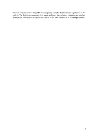 5
Decision : For this case we Reject H0 because pvalue is smaller than the level of significance of 5%
or 0.05. The decision shows us that there was a preference shown, but we cannot decide yet what
preference is relevance for this occasion, it could be the time preference or teacher preference.
 