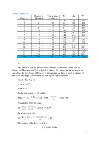 7
Answer Number 5
Coworker
Distance in
Kilometers
Time to travel
in minutes
X2 XY Y2
1 3 7 9 21 49
2 5 20 25 100 400
3 7 20 49 140 400
4 8 15 64 120 225
5 10 25 100 250 625
6 11 17 121 187 289
7 12 20 144 240 400
8 12 35 144 420 1225
9 13 26 169 338 676
10 15 25 225 375 625
11 15 35 225 525 1225
12 16 32 256 512 1024
13 18 44 324 792 1936
14 19 37 361 703 1369
15 20 45 400 900 2025
Total 184 403 2616 5623 12493
A.
Line of best fit can find the association between two variables, in this case are
Distance in Kilometers and Time to Travel in minutes. To estimate the line of best fit, we
must obtain the Sum Square of Distance in Kilometer(x) and Time to travel in minutes (y).
The above table helps us to calculate the Sum Square of both variables
SS(x) = ∑x2=∑x2 / n
= 2616- (184)2/15
=358.9333
So, the sum square of both variables
SS(xy) = ∑xy -
∑x .∑y
𝑛
= SS(xy) =5623 –
(184)(403)
15
= 679.5333
We calculate b1 for the slope,
b1 =
SS(xy)
𝑆𝑆(𝑥)
:
679 .5333
358 .9333
= 1.893202 = 1.89
the y intercept is b0 ,
b0 =
∑y−(b1.∑x)
𝑛
=
403−(1.893202)(184)
15
= 3.64
The equation of the line of best fit is,
𝑦̂ = 3.64 + 1.89𝑥
 