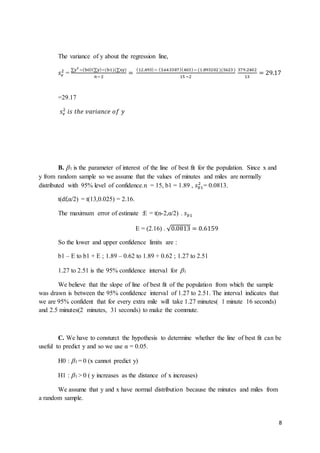 8
The variance of y about the regression line,
𝑠 𝑒
2
=
∑y2
−(b0)(∑y)−(b1)(∑xy)
𝑛−2
=
(12,493)− (3.643387)(403)− (1.893202 )(5623 )
15 −2
379.2402
13
= 29.17
=29.17
𝑠 𝑒
2
𝑖𝑠 𝑡ℎ𝑒 𝑣𝑎𝑟𝑖𝑎𝑛𝑐𝑒 𝑜𝑓 𝑦
B. 1 is the parameter of interest of the line of best fit for the population. Since x and
y from random sample so we assume that the values of minutes and miles are normally
distributed with 95% level of confidence.n = 15, b1 = 1.89 , 𝑠 𝑏1
2
= 0.0813.
t(df,α/2) = t(13,0.025) = 2.16.
The maximum error of estimate :E = t(n-2,α/2) . 𝑠 𝑏1
E = (2.16) . √0.0813 = 0.6159
So the lower and upper confidence limits are :
b1 – E to b1 + E ; 1.89 – 0.62 to 1.89 + 0.62 ; 1.27 to 2.51
1.27 to 2.51 is the 95% confidence interval for 1
We believe that the slope of line of best fit of the population from which the sample
was drawn is between the 95% confidence interval of 1.27 to 2.51. The interval indicates that
we are 95% confident that for every extra mile will take 1.27 minutes( 1 minute 16 seconds)
and 2.5 minutes(2 minutes, 31 seconds) to make the commute.
C. We have to consturct the hypothesis to determine whether the line of best fit can be
useful to predict y and so we use α = 0.05.
H0 : 1 = 0 (x cannot predict y)
H1 : 1 > 0 ( y increases as the distance of x increases)
We assume that y and x have normal distribution because the minutes and miles from
a random sample.
 