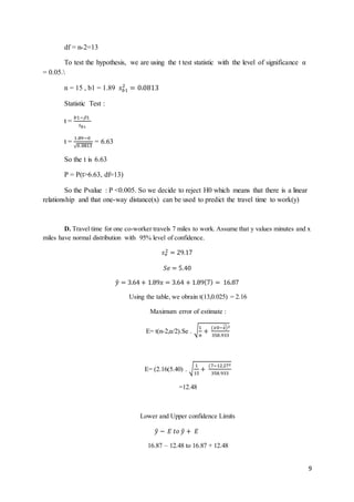 9
df = n-2=13
To test the hypothesis, we are using the t test statistic with the level of significance α
= 0.05.
n = 15 , b1 = 1.89 𝑠 𝑏1
2
= 0.0813
Statistic Test :
t =
𝑏1−1
𝑠 𝑏1
t =
1.89−0
√0.0813
= 6.63
So the t is 6.63
P = P(t>6.63, df=13)
So the Pvalue : P <0.005. So we decide to reject H0 which means that there is a linear
relationship and that one-way distance(x) can be used to predict the travel time to work(y)
D. Travel time for one co-worker travels 7 miles to work. Assume that y values minutes and x
miles have normal distribution with 95% level of confidence.
𝑠 𝑒
2 = 29.17
𝑆𝑒 = 5.40
𝑦̂ = 3.64 + 1.89𝑥 = 3.64 + 1.89(7) = 16.87
Using the table, we obrain t(13,0.025) = 2.16
Maximum error of estimate :
E= t(n-2,α/2).Se . √1
𝑛
+
(𝑥0−𝑥)̂2
358.933
E= (2.16(5.40) . √
1
15
+
(7−12.272
358.933
=12.48
Lower and Upper confidence Limits
𝑦̂ − 𝐸 𝑡𝑜 𝑦̂ + 𝐸
16.87 – 12.48 to 16.87 + 12.48
 