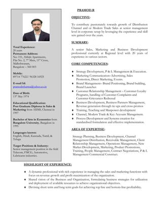 PRAMOD.R
OBJECTIVE:
To contribute passionately towards growth of Distribution
Channel and or Modern Trade Sales at senior management
level in corporate setup by leveraging the experience and skill
sets gained over the years.
SUMMARY:
A senior Sales, Marketing and Business Development
professional currently at Regional level with 20 years of
experience in various sectors.
CORE COMPETENCIES:
♦ Strategy Development, P & L Management & Execution.
♦ Marketing Communication–Advertising, Sales
Promotion, Direct Marketing, Events.
♦ Brand Management– Brand Positioning, Brand building,
Brand Launches
♦ Customer Relationship Management – Customer Loyalty
Programs, handling of Customer Complaints and
Customer Grievances Redressal
♦ Business Development, Business Partners Management,
Revenue generation through tie-ups and cross-promos
♦ Training, Teaching and Manpower development
♦ Channel, Modern Trade & Key Account Management.
♦ Process Development and Systems creation for
standardised formulation and effective implementation.
AREA OF EXPERTISE:
Strategy Planning, Business Development, Channel
Management Distribution, Receivable Management, Client
Relationship Management, Operations Management, New
Market Development, Marketing, Product Promotions,
Training, People Management, Contract Negotiations, P & L
Management Commercial Construct.
HIGHLIGHT OF EXPERIENCE:
♦ A dynamic professional with rich experience in managing the sales and marketing functions with
focus on revenue growth and profit maximization of the organization.
♦ Shared vision of the Business and Organization, formulating business strategies for utilization
and deployment of available resources to achieve organizational objectives.
♦ Devising short term and long term goals for achieving top line and bottom-line profitability.
Total Experience:
20 years
Permanent Address:
No: 151, Abhijit Apartments,
Flat No. 2, 7th
Main, 11th
Cross,
Malleshwaram,
Bangalore – 560 003
Mobile:
89714 77622/ 96328 16925
E-mail Id:
pramodrsharma@yahoo.co.in
Date of Birth:
13th
May 1974
Educational Qualification:
Post Graduate Diploma in Sales &
Marketing from AIIMS, Chennai in
1997
Bachelor of Arts in Economics from
Bangalore University, Bangalore in
1995
Languages known:
English, Hindi, Kannada, Tamil, &
Telugu
Target Positions & Industry:
Senior management position in the field
Telecom, FMCG, Automotive,
Lubricants industries.
 