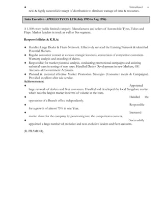 ♦ Introduced a
new & highly successful concept of distribution to eliminate wastage of time & resources.
A 1,500 crore public limited company. Manufactures and sellers of Automobile Tyres, Tubes and
Flaps. Market Leaders in truck as well as Bus segment.
Responsibilities & K.R.A:
♦ Handled Large Dealer & Fleets Network. Effectively serviced the Existing Network & identified
Potential Markets.
♦ Regular consumer contact at various strategic locations, conversion of competitor customers.
Warranty analysis and awarding of claims.
♦ Responsible for market potential analysis, conducting promotional campaigns and assisting
technical team in testing of new tyres. Handled Dealer Development in new Markets, OE
Accounts & Government Accounts.
♦ Planned & executed effective Market Promotion Strategies (Consumer meets & Campaigns).
Provided excellent after sale service.
Achievements:
♦ Appointed
large network of dealers and fleet customers. Handled and developed the local Bangalore market
which was the largest market in terms of volume in the state.
♦ Handled the
operations of a Branch office independently.
♦ Responsible
for a growth of almost 75% in one Year.
♦ Increased
market share for the company by penetrating into the competitors counters.
♦ Successfully
appointed a large number of exclusive and non-exclusive dealers and fleet accounts.
(R. PRAMOD).
Sales Executive - APOLLO TYRES LTD (July 1995 to Aug 1996)
 