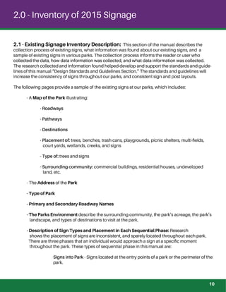 2.0 - Inventory of 2015 Signage
2.1 - Existing Signage Inventory Description: This section of the manual describes the
collection process of existing signs, what information was found about our existing signs, and a
sample of existing signs in various parks. The collection process informs the reader or user who
collected the data, how data information was collected, and what data information was collected.
The research collected and information found helped develop and support the standards and guide-
lines of this manual “Design Standards and Guidelines Section.” The standards and guidelines will
increase the consistency of signs throughout our parks, and consistent sign and post layouts.
The following pages provide a sample of the existing signs at our parks, which includes:
- A Map of the Park illustrating:
- Roadways
- Pathways
- Destinations
- Placement of: trees, benches, trash cans, playgrounds, picnic shelters, multi-ﬁelds,
court yards, wetlands, creeks, and signs
- Type of: trees and signs
- Surrounding community: commercial buildings, residential houses, undeveloped
land, etc.
- The Address of the Park
- Type of Park
- Primary and Secondary Roadway Names
- The Parks Environment describe the surrounding community, the park’s acreage, the park’s
landscape, and types of destinations to visit at the park.
- Description of Sign Types and Placement in Each Sequential Phase: Research
shows the placement of signs are inconsistent, and sparely located throughout each park.
There are three phases that an individual would approach a sign at a speciﬁc moment
throughout the park. These types of sequential phase in this manual are:
Signs into Park - Signs located at the entry points of a park or the perimeter of the
park.
10
 