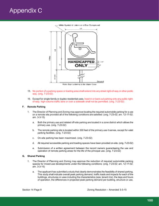 Appendix C
Section 14 Page 8 Zoning Resolution – Amended 3-3-15
15. No portion of a parking space or loading area shall extend into any street right-of-way or other public
way. (orig. 7-23-02)
16. Except for single-family or duplex residential uses, head-in or back-out parking onto any public right-
of-way, high-volume traffic lane or over a sidewalk shall not be permitted. (orig. 7-23-02)
F. Remote Parking
1. The Director of Planning and Zoning may approve locating the required automobile parking for a use
on a remote site provided all of the following conditions are satisfied: (orig. 7-23-02; am. 12-17-02;
am. 3-3-15)
a. Both the primary use and related off-site parking are located in a zone district which allows the
primary use. (orig. 7-23-02)
b. The remote parking site is located within 300 feet of the primary use it serves, except for valet
parking facilities. (orig. 7-23-02)
c. On-site parking has been maximized. (orig. 7-23-02)
d. All required accessible parking and loading spaces have been provided on-site. (orig. 7-23-02)
e. Submission of a written agreement between the record owners guaranteeing the use and
operation of remote parking areas for the life of the principal use. (orig. 7-23-02)
G. Shared Parking
1. The Director of Planning and Zoning may approve the reduction of required automobile parking
spaces for mixed-use developments under the following conditions: (orig. 7-23-02; am. 12-17-02;
am. 3-3-15)
a. The applicant has submitted a study that clearly demonstrates the feasibility of shared parking.
This study shall indicate overall peak parking demand, traffic loads and impacts for each of the
buildings, structures or uses including the characteristics (size, tenant mix), the days and hours
of operation, the differences in projected peak parking demand per building, structure or use,
100
 