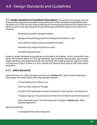 4.0 - Design Standards and Guidelines:
4.1 - Design Standard and Guidelines Description: This section of the signage and way-
ﬁnding manual outlines the standards and guidelines for FHPRD. Standards and guidelines were
decided at our FHPRD decision-making meeting with the Planning and Maintenance Department on
March 29, 2016.These sign standards and guidelines give FHPRD the opportunity to achieve the
following:
- developing consistent signage standards
- signage and wayﬁnding guidelines to help guide the reader or user
- use an efﬁcient design process to establish new signs
- consistent sign image throughout our parks
- consistent sign placement
Details on design standards and guidelines are provided in the subtitles ; which include jeffco stan-
dards, ADA standard, Metro Fire Lane sign standards, sign standards, post standard, sign and post
height standards, color palette standards, font standard, letter height guidelines, logos,ID number,
and sequence of signs. Subtitle a, b, and c outlines and diagrams some general information about
regulations.
4.1.1 - Jeffco Standards
Detail information on Jeffco Standard can be found in Section 3.0 - Jeffco Standard Regulatory.
General sign Information about Jeffco Sign Standard include:
- 10 Feet Setback from Property Line
- Clear the Vision Clearance Triangle
- The Sign Permit Application Process (Includes form, fees, site plan, and elevations)
- Temporary Sign can Only be Mounted no More Than 6 Months (No Permit Required)
- Other information about “No Permit Required” is located in Section 3.0 - Jeffco
Standard Regulatory.
Signs are prohibited:
- In the Right-Of-Way (Permit Required)
102
 