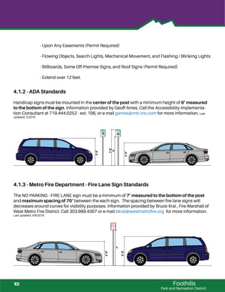 Foothills
Park and Recreation District
4.1.2 - ADA Standards
Handicap signs must be mounted in the center of the post with a minimum height of 6’ measured
to the bottom of the sign. Information provided by Geoff Ames. Call the Accessibility Implementa-
tion Consultant at 719.444.0252 - ext. 106, or e-mail games@mtc-inc.com for more information. Last
updated: 3/2016
4.1.3 - Metro Fire Department - Fire Lane Sign Standards
The NO PARKING - FIRE LANE sign must be a minimum of 7’ measured to the bottom of the post
and maximum spacing of 70‘ between the each sign. The spacing between ﬁre lane signs will
decreases around curves for visibility purposes. Information provided by Bruce Kral , Fire Marshall of
West Metro Fire District. Call 303.989.4307 or e-mail bkral@westmetroﬁre.org for more information.
Last updated: 4/8/2016
4’9”
5’9”
7’
6’
7’6”
4’9”
5’9”
- Upon Any Easements (Permit Required)
- Flowing Objects, Search Lights, Mechanical Movement, and Flashing / Blinking Lights
- Billboards, Some Off-Premise Signs, and Roof Signs (Permit Required)
- Extend over 12 feet.
103
 