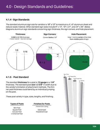 4.0 - Design Standards and Guidelines:
4.1.4 - Sign Standards
The standard aluminum sign size for vendors is 18” x 12” to maximum a 4’ x 8’ aluminum sheet and
reduce waste material. Other standard sign sizes include 9” x 14”, 18” x 27”, and 24” x 36”. Below
diagrams aluminum sign standards concerning sign thickness, the sign corners, and hole placement.
Thickness: Sign Corners: Hole Placement:
0.080 to 0.125 thickness
* thicker material = less bend damage
Hole 1 inch to center of the hole
from middle point of sign.
4.1.5 - Post Standard
The standard thickness for a post is 12 gauge or a 1/8”
thickness. The standard post size is 2 3/8” in width due to
the vendor’s limitation of attachment methods. The thin-
ner post thickness could bend by an individual jumping
on the post.
These post variety in type, sizes, lengths, and ﬁnishing.
Corner Radius 1.5”
Types of Posts
NEX Post
Square Post
Circular Post
U-Channel Post
Finishes for Posts
Galvanized
Powdered-Coat
*Prevent from rusting
104
 