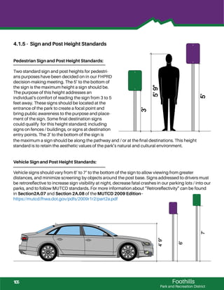 Foothills
Park and Recreation District
4.1.5 - Sign and Post Height Standards
Pedestrian Sign and Post Height Standards:
Two standard sign and post heights for pedestri-
ans purposes have been decided on in our FHPRD
decision-making meeting. The 5’ to the bottom of
the sign is the maximum height a sign should be.
The purpose of this height addresses an
individual‘s comfort of reading the sign from 3 to 5
feet away. These signs should be located at the
entrance of the park to create a focal point and
bring public awareness to the purpose and place-
ment of the sign. Some ﬁnal destination signs
could qualify for this height standard; including
signs on fences / buildings, or signs at destination
entry points. The 3’ to the bottom of the sign is
5’
5’9”
3’
Vehicle Sign and Post Height Standards:
Vehicle signs should vary from 6’ to 7‘ to the bottom of the sign to allow viewing from greater
distances, and minimize screening by objects around the post base. Signs addressed to drivers must
be retroreﬂective to increase sign visibility at night, decrease fatal crashes in our parking lots / into our
parks, and to follow MUTCD standards. For more information about “Retroreﬂectivity” can be found
in Section2A.07 and Section 2A.08 of the MUTCD 2009 Edition–
https://mutcd.fhwa.dot.gov/pdfs/2009r1r2/part2a.pdf
4’9”
6’
7’
the maximum a sign should be along the pathway and / or at the ﬁnal destinations. This height
standard is to retain the aesthetic values of the park’s natural and cultural environment.
105
 