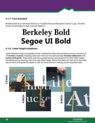 Foothills
Park and Recreation District
5INCH
4.1.7 - Font Standard
Berkeley Bold is our standard font for our “Foothills Park and Recreation District” Logo. All other
words, except logos, on sign must use Segoe UI.
4.1.8 - Letter Height Guidelines
Letter heights on signs vary greatly in size. A pedestrian letter size standard must be a minimum of
.11 inches or 8 point. Roadway letter size minimum should be at least 4 inches (288 point) to 6
inches (432 point). These letter sizes form guidelines that were based off of CDOT letter height
standards and our existing main entry sign letter height. Below illustrates our main entry sign letter
size to inform and guide the reader or user on future decision-making concerning letter sizes.
Berkeley Bold
Segoe UI Bold
1.5inch
8INCH
4INCH
107
 