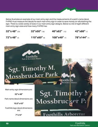 Foothills
Park and Recreation District
Below illustrates an example of our main entry sign and the measurements of a park’s name decal.
FHPRD must measure the decals for each main entry sign In order to save money on refurbishing the
sign. There is a wide variety of sizes in our main entry sign designs. Below is a list of eight different
main entry sign sizes and how many FHPRD has:
32”x 48” (24) 32”x50” (18) 40”x62” (12) 42”x86” (1)
72”x 48” (2) 110”x60”(6) 108”x49” (1) 78”x144” (1)
Main entry sign dimensions are:
32”x 48”
Park name decal dimensions are:
10.5”x 43”
Foothills logo decal dimensions
are:
7”x14”
109
 