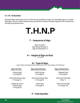 Foothills
Park and Recreation District
4.1.10 - ID Number
Standard signs will be give an ID number due to vandalism on sign, sun-damaged signs, or unread-
able signs. The ID number creates a easy and efﬁcient method to replace signs for the maintenance
and planning departments.
T.H.N.P
T = Sequence of Sign
Sign into Park: I
Sign along Pathway: A
Sign at Destination: D
H = Height of Sign on Post
* In Inches
N = Type of SIgn
* Type of Signs and Sign Number can be found in the “Sign Catalog” of This Manual
Sign into Park Sign along Pathway Sign at Destination
P = Park Number
- Parking Sign
(1 through 8)
- Rule Enforcement Sign
(1 through 3)
- Pedestrian Entry /
Existing Sign
(1 through 5)
- Warning Sign
(1 through 5)
- Rule Enforcement Sign
(1 through 6)
- Other Sign
(1 through 4)
- Baseball Sign
(1 through 6)
- Multi-Use Field Sign
(Only 1)
- Other Activity Sign
(1 through 16)
111
 