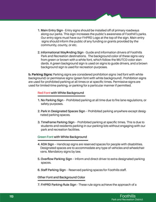 Foothills
Park and Recreation District
1. Main Entry Sign - Entry signs should be installed off of primary roadways
along our parks. This sign increases the public’s awareness of Foothill’s parks.
Our entry signs must have our FHPRD Logo at the top of the sign. Main entry
signs should inform the public of any funding or grants provided by the
community, county, or etc.
2. Informational Wayﬁnding Sign - Guide and information drivers of Foothills
Park and Recreation destinations. The background color of these signs vary
from green or brown with a white font, which follow the MUTCD color stan-
dards. A green background sign is used on signs to guide drivers, and a brown
background sign is used for recreation purposes.
b. Parking Signs: Parking signs are considered prohibition signs (red font with white
background) or permissive signs (green font with white background). Prohibition signs
are used for prohibited parking at all times or at speciﬁc times. Permissive signs are
used for limited-time parking, or parking for a particular manner if permitted.
Red Font with White Background
1. No Parking Sign – Prohibited parking at all time due to ﬁre lane regulations, or
safety purposes.
2. Park in Designated Spaces Sign – Prohibited parking anywhere except desig-
nated parking spaces.
3. Timeframe Parking Sign – Prohibited parking at speciﬁc times. This is due to
students and residents parking in our parking lots without engaging with our
park and recreation facilities.
Green Font with White Background
4. ADA Sign – Handicap signs are reserved spaces for people with disabilities.
Designated spaces are to accommodate any type of vehicles and wheelchair
vans. Mandatory signs by law.
5. Overﬂow Parking Sign – Inform and direct driver to extra designated parking
spaces.
6. Staff Parking Sign – Reserved parking spaces for Foothills staff.
Other Font and Background Color
7. FHPRD Parking Rule Sign - These rule signs achieve the approach of a
113
 