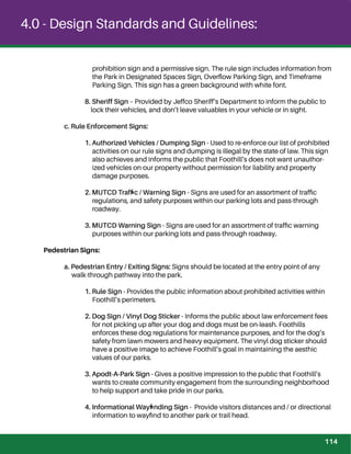 4.0 - Design Standards and Guidelines:
prohibition sign and a permissive sign. The rule sign includes information from
the Park in Designated Spaces Sign, Overﬂow Parking Sign, and Timeframe
Parking Sign. This sign has a green background with white font.
8. Sheriff Sign – Provided by Jeffco Sheriff’s Department to inform the public to
lock their vehicles, and don’t leave valuables in your vehicle or in sight.
c. Rule Enforcement Signs:
1. Authorized Vehicles / Dumping Sign - Used to re-enforce our list of prohibited
activities on our rule signs and dumping is illegal by the state of law. This sign
also achieves and informs the public that Foothill’s does not want unauthor-
ized vehicles on our property without permission for liability and property
damage purposes.
2. MUTCD Trafﬁc / Warning Sign - Signs are used for an assortment of trafﬁc
regulations, and safety purposes within our parking lots and pass-through
roadway.
3. MUTCD Warning Sign - Signs are used for an assortment of trafﬁc warning
purposes within our parking lots and pass-through roadway.
Pedestrian Signs:
a. Pedestrian Entry / Exiting Signs: Signs should be located at the entry point of any
walk-through pathway into the park.
1. Rule Sign - Provides the public information about prohibited activities within
Foothill’s perimeters.
2. Dog Sign / Vinyl Dog Sticker - Informs the public about law enforcement fees
for not picking up after your dog and dogs must be on-leash. Foothills
enforces these dog regulations for maintenance purposes, and for the dog’s
safety from lawn mowers and heavy equipment. The vinyl dog sticker should
have a positive image to achieve Foothill’s goal in maintaining the aesthic
values of our parks.
3. Apodt-A-Park Sign - Gives a positive impression to the public that Foothill’s
wants to create community engagement from the surrounding neighborhood
to help support and take pride in our parks.
4. Informational Wayﬁnding Sign - Provide visitors distances and / or directional
information to wayﬁnd to another park or trail head.
prohibition sign and a permissive sign. The rule sign includes information from
the Park in Designated Spaces Sign, Overﬂow Parking Sign, and Timeframe
Parking Sign. This sign has a green background with white font.
8. Sheriff Sign – Provided by Jeffco Sheriff’s Department to inform the public to
lock their vehicles, and don’t leave valuables in your vehicle or in sight.
c. Rule Enforcement Signs:
1. Authorized Vehicles / Dumping Sign - Used to re-enforce our list of prohibited
activities on our rule signs and dumping is illegal by the state of law. This sign
also achieves and informs the public that Foothill’s does not want unauthor-
ized vehicles on our property without permission for liability and property
damage purposes.
2. MUTCD Trafﬁc / Warning Sign - Signs are used for an assortment of trafﬁc
regulations, and safety purposes within our parking lots and pass-through
roadway.
3. MUTCD Warning Sign - Signs are used for an assortment of trafﬁc warning
purposes within our parking lots and pass-through roadway.
Pedestrian Signs:
a. Pedestrian Entry / Exiting Signs: Signs should be located at the entry point of any
walk-through pathway into the park.
1. Rule Sign - Provides the public information about prohibited activities within
Foothill’s perimeters.
2. Dog Sign / Vinyl Dog Sticker - Informs the public about law enforcement fees
for not picking up after your dog and dogs must be on-leash. Foothills
enforces these dog regulations for maintenance purposes, and for the dog’s
safety from lawn mowers and heavy equipment. The vinyl dog sticker should
have a positive image to achieve Foothill’s goal in maintaining the aesthic
values of our parks.
3. Apodt-A-Park Sign - Gives a positive impression to the public that Foothill’s
wants to create community engagement from the surrounding neighborhood
to help support and take pride in our parks.
4. Informational Wayﬁnding Sign - Provide visitors distances and / or directional
information to wayﬁnd to another park or trail head.
114
 