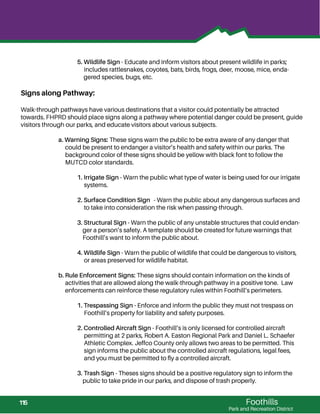 Foothills
Park and Recreation District
5. Wildlife Sign - Educate and inform visitors about present wildlife in parks;
includes rattlesnakes, coyotes, bats, birds, frogs, deer, moose, mice, enda-
gered species, bugs, etc.
Signs along Pathway:
Walk-through pathways have various destinations that a visitor could potentially be attracted
towards. FHPRD should place signs along a pathway where potential danger could be present, guide
visitors through our parks, and educate visitors about various subjects.
a. Warning Signs: These signs warn the public to be extra aware of any danger that
could be present to endanger a visitor’s health and safety within our parks. The
background color of these signs should be yellow with black font to follow the
MUTCD color standards.
1. Irrigate Sign - Warn the public what type of water is being used for our irrigate
systems.
2. Surface Condition Sign - Warn the public about any dangerous surfaces and
to take into consideration the risk when passing-through.
3. Structural Sign - Warn the public of any unstable structures that could endan-
ger a person’s safety. A template should be created for future warnings that
Foothill’s want to inform the public about.
4. Wildlife Sign - Warn the public of wildlife that could be dangerous to visitors,
or areas preserved for wildlife habitat.
b. Rule Enforcement Signs: These signs should contain information on the kinds of
activities that are allowed along the walk-through pathway in a positive tone. Law
enforcements can reinforce these regulatory rules within Foothill’s perimeters.
1. Trespassing Sign - Enforce and inform the public they must not trespass on
Foothill’s property for liability and safety purposes.
2. Controlled Aircraft Sign - Foothill’s is only licensed for controlled aircraft
permitting at 2 parks, Robert A. Easton Regional Park and Daniel L. Schaefer
Athletic Complex. Jeffco County only allows two areas to be permitted. This
sign informs the public about the controlled aircraft regulations, legal fees,
and you must be permitted to ﬂy a controlled aircraft.
3. Trash Sign - Theses signs should be a positive regulatory sign to inform the
public to take pride in our parks, and dispose of trash properly.
115
 