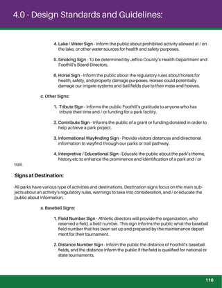 4.0 - Design Standards and Guidelines:
4. Lake / Water Sign - Inform the public about prohibited activity allowed at / on
the lake, or other water sources for health and safety purposes.
5. Smoking Sign - To be determined by Jeffco County’s Health Department and
Foothill’s Board Directors.
6. Horse Sign - Inform the public about the regulatory rules about horses for
health, safety, and property damage purposes. Horses could potentially
damage our irrigate systems and ball ﬁelds due to their mass and hooves.
c. Other Signs:
1. Tribute Sign - Informs the public Foothill’s gratitude to anyone who has
tribute their time and / or funding for a park facility.
2. Contribute Sign - Informs the public of a grant or funding donated in order to
help achieve a park project.
3. Informational Wayﬁnding Sign - Provide visitors distances and directional
information to wayﬁnd through our parks or trail pathway.
4. Interpretive / Educational Sign - Educate the public about the park’s theme,
history,etc to enhance the prominence and identiﬁcation of a park and / or
trail.
Signs at Destination:
All parks have various type of activities and destinations. Destination signs focus on the main sub-
jects about an activity’s regulatory rules, warnings to take into consideration, and / or educate the
public about information.
a. Baseball Signs:
1. Field Number Sign - Athletic directors will provide the organization, who
reserved a ﬁeld, a ﬁeld number. This sign informs the public what the baseball
ﬁeld number that has been set up and prepared by the maintenance depart
ment for their tournament.
2. Distance Number Sign - Inform the public the distance of Foothill’s baseball
ﬁelds, and the distance inform the public if the ﬁeld is qualiﬁed for national or
state tournaments.
116
 