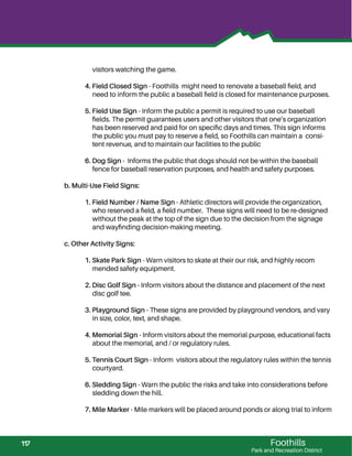 Foothills
Park and Recreation District
visitors watching the game.
4. Field Closed Sign - Foothills might need to renovate a baseball ﬁeld, and
need to inform the public a baseball ﬁeld is closed for maintenance purposes.
5. Field Use Sign - Inform the public a permit is required to use our baseball
ﬁelds. The permit guarantees users and other visitors that one’s organization
has been reserved and paid for on speciﬁc days and times. This sign informs
the public you must pay to reserve a ﬁeld, so Foothills can maintain a consi-
tent revenue, and to maintain our facilities to the public
6. Dog Sign - Informs the public that dogs should not be within the baseball
fence for baseball reservation purposes, and health and safety purposes.
b. Multi-Use Field Signs:
1. Field Number / Name Sign - Athletic directors will provide the organization,
who reserved a ﬁeld, a ﬁeld number. These signs will need to be re-designed
without the peak at the top of the sign due to the decision from the signage
and wayﬁnding decision-making meeting.
c. Other Activity Signs:
1. Skate Park Sign - Warn visitors to skate at their our risk, and highly recom
mended safety equipment.
2. Disc Golf Sign - Inform visitors about the distance and placement of the next
disc golf tee.
3. Playground Sign - These signs are provided by playground vendors, and vary
in size, color, text, and shape.
4. Memorial Sign - Inform visitors about the memorial purpose, educational facts
about the memorial, and / or regulatory rules.
5. Tennis Court Sign - Inform visitors about the regulatory rules within the tennis
courtyard.
6. Sledding Sign - Warn the public the risks and take into considerations before
sledding down the hill.
7. Mile Marker - Mile markers will be placed around ponds or along trial to inform
117
 