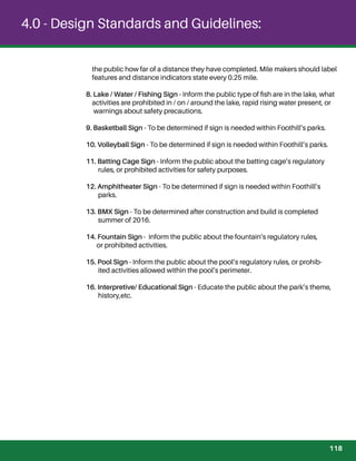 4.0 - Design Standards and Guidelines:
the public how far of a distance they have completed. Mile makers should label
features and distance indicators state every 0.25 mile.
8. Lake / Water / Fishing Sign - Inform the public type of ﬁsh are in the lake, what
activities are prohibited in / on / around the lake, rapid rising water present, or
warnings about safety precautions.
9. Basketball Sign - To be determined if sign is needed within Foothill’s parks.
10. Volleyball Sign - To be determined if sign is needed within Foothill’s parks.
11. Batting Cage Sign - Inform the public about the batting cage’s regulatory
rules, or prohibited activities for safety purposes.
12. Amphitheater Sign - To be determined if sign is needed within Foothill’s
parks.
13. BMX Sign - To be determined after construction and build is completed
summer of 2016.
14. Fountain Sign - Inform the public about the fountain’s regulatory rules,
or prohibited activities.
15. Pool Sign - Inform the public about the pool’s regulatory rules, or prohib-
ited activities allowed within the pool’s perimeter.
16. Interpretive/ Educational Sign - Educate the public about the park’s theme,
history,etc.
118
 