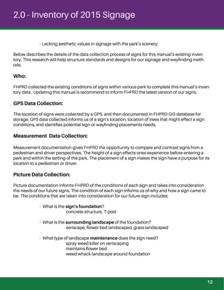 2.0 - Inventory of 2015 Signage
- Lacking aesthetic values in signage with the park’s scenery.
Below describes the details of the data collection process of signs for this manual’s existing inven-
tory. This research will help structure standards and designs for our signage and wayﬁnding meth-
ods.
Who:
FHPRD collected the existing conditions of signs within various park to complete this manual’s inven-
tory data. Updating this manual is recommend to inform FHPRD the latest version of our signs.
GPS Data Collection:
The location of signs were collected by a GPS, and then documented in FHPRD GIS database for
storage. GPS data collected informs us of a sign’s location, location of trees that might effect a sign
conditions, and identiﬁes potential sign or wayﬁnding placements needs.
Measurement Data Collection:
Measurement documentation gives FHPRD the opportunity to compare and contrast signs from a
pedestrian and driver perspectives. The height of a sign effects ones experience before entering a
park and within the setting of the park. The placement of a sign makes the sign have a purpose for its
location to a pedestrian or driver.
Picture Data Collection:
Picture documentation informs FHPRD of the conditions of each sign and takes into consideration
the needs of our future signs. The condition of each sign informs us of why and how a sign came to
be. The conditions that are taken into consideration for our future sign includes:
- What is the sign’s foundation?
concrete structure, T-post
- What is the surrounding landscape of the foundation?
xeriscape, ﬂower bed landscaped, grass landscaped
- What type of landscape maintenance does the sign need?
spray weed killer on xeriscaping
maintains ﬂower bed
weed whack landscape around foundation
12
 