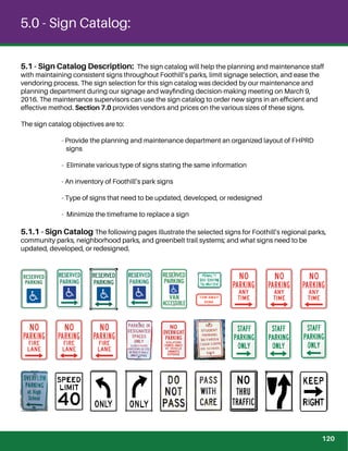5.1 - Sign Catalog Description: The sign catalog will help the planning and maintenance staff
with maintaining consistent signs throughout Foothill’s parks, limit signage selection, and ease the
vendoring process. The sign selection for this sign catalog was decided by our maintenance and
planning department during our signage and wayﬁnding decision-making meeting on March 9,
2016. The maintenance supervisors can use the sign catalog to order new signs in an efﬁcient and
effective method. Section 7.0 provides vendors and prices on the various sizes of these signs.
The sign catalog objectives are to:
- Provide the planning and maintenance department an organized layout of FHPRD
signs
- Eliminate various type of signs stating the same information
- An inventory of Foothill’s park signs
- Type of signs that need to be updated, developed, or redesigned
- Minimize the timeframe to replace a sign
5.1.1 - Sign Catalog The following pages illustrate the selected signs for Foothill’s regional parks,
community parks, neighborhood parks, and greenbelt trail systems; and what signs need to be
updated, developed, or redesigned.
5.0 - Sign Catalog:
120
 