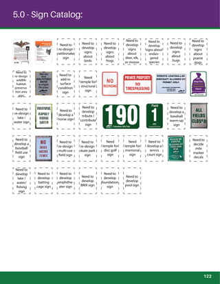 5.0 - Sign Catalog:
Need to
develop
signs
about
bugs
Need to
develop
signs
about
prairie
dogs
Need to
re-design
wildlife
habitat
preserva-
tion area
sign
Need to
develop
tribute /
contribute
sign
Need to
develop a
baseball
warm-up
sign
Need to
develop a
baseball
field use
sign
Need to
re-design
multi-use
field sign
Need to
re-design
skate park
sign
Need to
develop
foundation
sign
Need to
develop
pool sign
Need
temple for
structural
sign
Need to
re-design
lake /
water sign
Need to
develop a
horse sign
Need
temple for
disc golf
sign
Need
temple for
memorial
sign
Need to
develop a
tennis
court sign
Need to
decide
mile
marker
decals
Need to
develop
lake /
water/
fishing
sign
Need to
develop
batting
cage sign
Need to
develop
amphithe-
ater sign
Need to
develop
BMX sign
Need to
re-design
rattlesnake
sign
Need to
develop
signs
about
birds
Need to
develop
signs
about
frogs
Need to
develop
signs
about
deer, elk,
or moose
Need to
develop
signs about
endan-
gered
species
Need to
add-in
surface
condition
sign Park Trash Only!
Help Prevent Illegal Dumping
Keep Our
Parks and
Greenbelts
Clean!
122
 