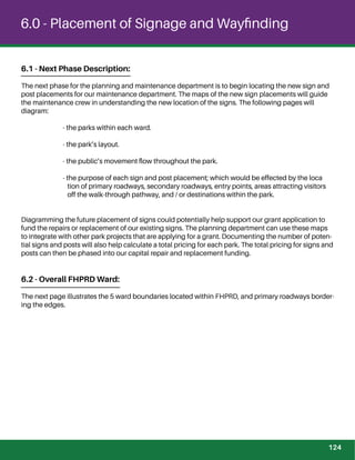 6.0 - Placement of Signage and Wayﬁnding
6.1 - Next Phase Description:
The next phase for the planning and maintenance department is to begin locating the new sign and
post placements for our maintenance department. The maps of the new sign placements will guide
the maintenance crew in understanding the new location of the signs. The following pages will
diagram:
- the parks within each ward.
- the park’s layout.
- the public’s movement ﬂow throughout the park.
- the purpose of each sign and post placement; which would be effected by the loca
tion of primary roadways, secondary roadways, entry points, areas attracting visitors
off the walk-through pathway, and / or destinations within the park.
Diagramming the future placement of signs could potentially help support our grant application to
fund the repairs or replacement of our existing signs. The planning department can use these maps
to integrate with other park projects that are applying for a grant. Documenting the number of poten-
tial signs and posts will also help calculate a total pricing for each park. The total pricing for signs and
posts can then be phased into our capital repair and replacement funding.
6.2 - Overall FHPRD Ward:
The next page illustrates the 5 ward boundaries located within FHPRD, and primary roadways border-
ing the edges.
124
 