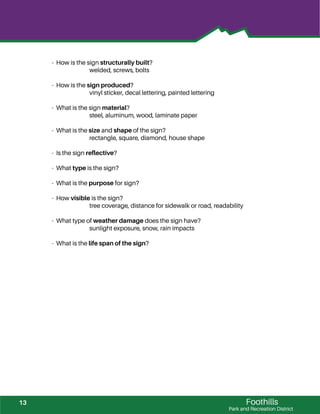 Foothills
Park and Recreation District
- How is the sign structurally built?
welded, screws, bolts
- How is the sign produced?
vinyl sticker, decal lettering, painted lettering
- What is the sign material?
steel, aluminum, wood, laminate paper
- What is the size and shape of the sign?
rectangle, square, diamond, house shape
- Is the sign reﬂective?
- What type is the sign?
- What is the purpose for sign?
- How visible is the sign?
tree coverage, distance for sidewalk or road, readability
- What type of weather damage does the sign have?
sunlight exposure, snow, rain impacts
- What is the life span of the sign?
13
 