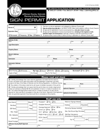 100 Jefferson County Parkway, Suite 3550, Golden, Colorado 80419-3550
 303.271.8700 • Fax 303.271.8744 • http://planning.jeffco.us
SIGN PERMIT APPLICATION
Jefferson County, Colorado
Planning & Zoning Division
4/10/15 Plan-Zone CD-ROM
Legal Description
Expiration Date
Owner’s Address
Street City State ZIP
Contractor Address
Street City State ZIP
Applicant’s Name
Address of site
Street City State ZIP
Property Owner Phone
Contractor Phone Fax
Please read and check
 I hereby acknowledge that I have read this application and state that the above is
correct, and agree not to start this project until this application is approved, and shall
comply to the laws of the State of Colorado and the Zoning Regulations of Jefferson County.
 Any violation of the above noted terms will cause immediate revocation of this permit.
 I hereby acknowledge that I am aware that this permit does not include a legal parcel
review as it pertains to Senate Bill 35 and subdivision of land or a review of access to my
site. I am aware that legal parcel review and/or a review of access to my site may be
required for other permits or processes on this site in the future. Approval of this application
does not guarantee approval of any future permits or processes on the property.
Date Phone
Applicant’s Signature
Applicant’s E-mail Address
Staff use only
Zone District Map #
Plat Book Page
ODP Book Page
Jefferson County Staff Approval
Name Date Fee Receipt #
Permit # SP
 Permanent  Temporary  New  Replace
1. This form is only an application until validated by Jefferson County staff.
2. Fees are on-line at our web site or call 303-271-8700. Make checks payable to Jefferson County Treasurer.
3. All sign permit applications must be accompanied by a site plan drawn to scale.
4. All sign permit applications must be accompanied by a drawing of the sign(s) to scale.
(Indicate height and dimensions) If wall sign: drawing of wall with dimensions of wall.
5. All spaces below must be filled in before turning in application to Jefferson County staff.
 On Premise  Off Premise Sign type:  Ground  Window  Wall  Projecting Illuminated?  Yes  No
Height of Sign # of Faces Sq. Ft. Per Face
Floodplain?  Yes  No
Floodplain Permit #
Drainage Easement  Yes  No
Corner Lot  Yes  No
V.C.T.  Clear  Not Clear  NA
Height of sign in V.C.T.  <42”  >42”
B.O.A. Case #
Other
Maximum Signage Allowed
Existing Requested
Remaining Signage Available
Max. Size Ground Sign Permitted
Wall Sign Calculations:
Dimensions of Signable Area
Sq. Ft. 30%
Max. Height
Min. Setbacks
Easements
Street Frontage
139
 