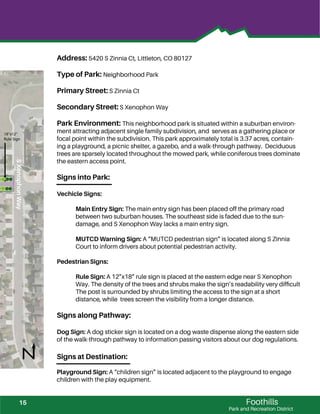 !!
!!!!
!!!
Foothills
Park and Recreation District
Address: 5420 S Zinnia Ct, Littleton, CO 80127
Type of Park: Neighborhood Park
Primary Street: S Zinnia Ct
Secondary Street: S Xenophon Way
Park Environment: This neighborhood park is situated within a suburban environ-
ment attracting adjacent single family subdivision, and serves as a gathering place or
focal point within the subdivision. This park approximately total is 3.37 acres, contain-
ing a playground, a picnic shelter, a gazebo, and a walk-through pathway. Deciduous
trees are sparsely located throughout the mowed park, while coniferous trees dominate
the eastern access point.
Signs into Park:
Vechicle Signs:
Main Entry Sign: The main entry sign has been placed off the primary road
between two suburban houses. The southeast side is faded due to the sun-
damage, and S Xenophon Way lacks a main entry sign.
MUTCD Warning Sign: A “MUTCD pedestrian sign” is located along S Zinnia
Court to inform drivers about potential pedestrian activity.
Pedestrian Signs:
Rule Sign: A 12”x18” rule sign is placed at the eastern edge near S Xenophon
Way. The density of the trees and shrubs make the sign’s readability very difﬁcult
The post is surrounded by shrubs limiting the access to the sign at a short
distance, while trees screen the visibility from a longer distance.
Signs along Pathway:
Dog Sign: A dog sticker sign is located on a dog waste dispense along the eastern side
of the walk-through pathway to information passing visitors about our dog regulations.
Signs at Destination:
Playground Sign: A “children sign” is located adjacent to the playground to engage
children with the play equipment.
SXenophonWay
18”x12”
Rule Sign
15
 