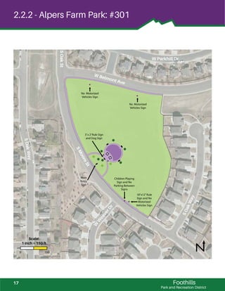 ! !
!
!
!
!
!
! !
!
!
!!
!
!
Foothills
Park and Recreation District
2.2.2 - Alpers Farm Park: #301
W Belmont Ave
SOakWay
SMooreSt
SOakSt
SOakWay
W
W
eaverDr
W Parkhill Dr
No Motorized
Vehicles Sign
No Motorized
Vehicles Sign
Main
Entry
Sign
Children Playing
Sign and No
Parking Between
Signs
18”x12”Rule
Sign and No
Motorized
Vehicles Sign
3’x 2’Rule Sign
and Dog Sign
0 150
Scale:
1 inch = 150 ft
17
 