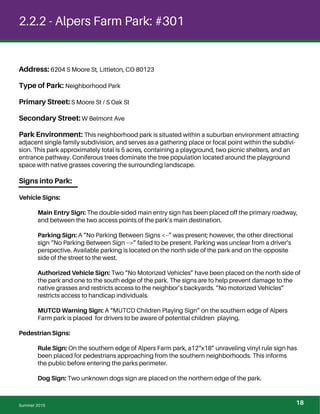 2.2.2 - Alpers Farm Park: #301
Address: 6204 S Moore St, Littleton, CO 80123
Type of Park: Neighborhood Park
Primary Street: S Moore St / S Oak St
Secondary Street: W Belmont Ave
Park Environment: This neighborhood park is situated within a suburban environment attracting
adjacent single family subdivision, and serves as a gathering place or focal point within the subdivi-
sion. This park approximately total is 5 acres, containing a playground, two picnic shelters, and an
entrance pathway. Coniferous trees dominate the tree population located around the playground
space with native grasses covering the surrounding landscape.
Signs into Park:
Vehicle Signs:
Main Entry Sign: The double-sided main entry sign has been placed off the primary roadway,
and between the two access points of the park’s main destination.
Parking Sign: A “No Parking Between Signs <--” was present; however, the other directional
sign “No Parking Between Sign -->” failed to be present. Parking was unclear from a driver’s
perspective. Available parking is located on the north side of the park and on the opposite
side of the street to the west.
Authorized Vehicle Sign: Two “No Motorized Vehicles” have been placed on the north side of
the park and one to the south edge of the park. The signs are to help prevent damage to the
native grasses and restricts access to the neighbor’s backyards. “No motorized Vehicles”
restricts access to handicap individuals.
MUTCD Warning Sign: A “MUTCD Children Playing Sign” on the southern edge of Alpers
Farm park is placed for drivers to be aware of potential children playing.
Pedestrian Signs:
Rule Sign: On the southern edge of Alpers Farm park, a12“x18” unraveling vinyl rule sign has
been placed for pedestrians approaching from the southern neighborhoods. This informs
the public before entering the parks perimeter.
Dog Sign: Two unknown dogs sign are placed on the northern edge of the park.
Summer 2015 18
 