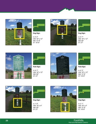 Foothills
Park and Recreation District
Rule Sign:
H: 4’ 7”
HW: 18” x 12”
SW: 30”
ST: 27’
Rule Sign:
H: 4’ 2”
HW: 18” x 12”
SW: 12’ 8”
ST: 18’ 8”
Dog Sign:
H: 1’ 9”
HW: 18” x 4“
SW: 30”
ST: 27’
Dog Sign:
H: 2’ 1”
HW: 18” x 4”
SW: 12’ 8”
ST: 18’ 8”
Dog Sign:
H: 3’ 2”
HW: 18” x 12”
SW: 12’ 8”
ST: 18’ 8”
Dog Sign:
H: 3’ 7”
HW: 18” x 12”
SW: 30”
ST: 27’
25
 