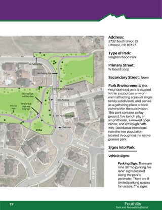 !!!
!
!
!
!!
!
!
!
!!
!
!
! ! !
! !
!!
!
!
!
!
!
!!
!
!
!
!
!
!
!
!!
!!!
!
!
!
!
!
!
!
!!
!
!
!
!
!
! ! !
!
! ! !
!
! !
!!
! !
!!!!!!
!
!
!
!
!!
!
!
!
!
!
!
!
!
!
!!
!
!!!
!
!
!
!
! ! !
! !
!
!
!
!
!
!
!
!
!
!
!
!
!
!
!
!!!
!
!
!
!
!!
!
!
!
!!
!
!
!
!
! ! !
! !
!!
!
!
!
!
!
!
!
!
!!
!!!
!
!
!
!!
! !
!
!!
!
!
!
!
!
!
!!
!
!!!
!
!
!
!
! ! !
! !
!!
!
!
!
!
!
Foothills
Park and Recreation District
Address:
5732 South Union Ct
Littleton, CO 80127
Type of Park:
Neighborhood Park
Primary Street:
W Gould Loop
Secondary Street: None
Park Environment: This
neighborhood park is situated
within a suburban environ-
ment attracting adjacent single
family subdivision, and serves
as a gathering place or focal
point within the subdivision.
This park contains a play-
ground, ﬁve bench sits, an
amphitheater, a mowed open
center, and a through path-
way. Deciduous trees domi-
nate the tree population
located throughout the native
grasses park.
Signs into Park:
Vehicle Signs:
Parking Sign: There are
nine (9) “no parking ﬁre
lane” signs located
along the park’s
perimeter. There are 9
limited parking spaces
for visitors. The signs
WGouldLoop
S Unio
n
Ct
S Ida Ave
STaftSt
Thin Ice
Sign
No Parking Sign
Yield Sign
18”x12 Rule
Sign and
Dog Sign
Thin Ice Sign
and Dog Sign
HOA Parking
No Parking Sign
No Parking Sign
No Parking Sign
27
 