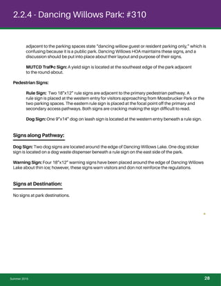 2.2.4 - Dancing Willows Park: #310
adjacent to the parking spaces state “dancing willow guest or resident parking only,” which is
confusing because it is a public park. Dancing Willows HOA maintains these signs, and a
discussion should be put into place about their layout and purpose of their signs.
MUTCD Trafﬁc Sign: A yield sign is located at the southeast edge of the park adjacent
to the round-about.
Pedestrian Signs:
Rule Sign: Two 18”x12” rule signs are adjacent to the primary pedestrian pathway. A
rule sign is placed at the western entry for visitors approaching from Mossbrucker Park or the
two parking spaces. The eastern rule sign is placed at the focal point off the primary and
secondary access pathways. Both signs are cracking making the sign difﬁcult to read.
Dog Sign: One 9”x14” dog on leash sign is located at the western entry beneath a rule sign.
Signs along Pathway:
Dog Sign: Two dog signs are located around the edge of Dancing Willows Lake. One dog sticker
sign is located on a dog waste dispenser beneath a rule sign on the east side of the park.
Warning Sign: Four 18”x12” warning signs have been placed around the edge of Dancing Willows
Lake about thin ice; however, these signs warn visitors and don not reinforce the regulations.
Signs at Destination:
No signs at park destinations.
Summer 2015 28
 