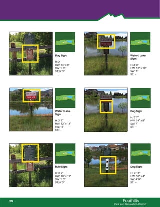 Foothills
Park and Recreation District
Dog Sign:
H: 2’
HW: 14” x 9”
SW: 1’ 3”
ST: 5’ 3”
Water / Lake
Sign:
H: 3’ 9”
HW: 12” x 18”
SW: 7’
ST: --
Water / Lake
Sign:
H: 3’ 7”
HW: 12” x 18”
SW: 15’
ST: ---
Dog Sign:
H: 2’ 7”
HW: 14” x 9”
SW: 7’
ST: ---
Rule Sign:
H: 3’ 2”
HW: 18” x 12”
SW: 1’ 3”
ST: 5’ 3”
Dog Sign:
H: 1’ 11”`
HW: 18” x 4”
SW: 4’ 9”
ST: ---
29
 