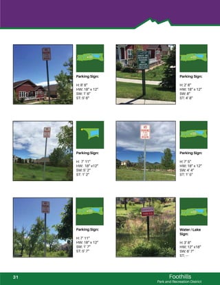 Foothills
Park and Recreation District
Parking Sign:
H: 8’ 6”
HW: 18” x 12”
SW: 1‘ 6”
ST: 5’ 6”
Parking Sign:
H: 2’ 8”
HW: 18” x 12”
SW: 8”
ST: 4’ 8”
Parking Sign:
H: 7’ 11”
HW: 18” x12”
SW: 5‘ 2“
ST: 1’ 2”
Parking Sign:
H: 7’ 5”
HW: 18” x 12”
SW: 4’ 4”
ST: 1’ 5”
Parking Sign:
H: 7’ 11”
HW: 18” x 12”
SW: 1’ 7”
ST: 5’ 7”
Water / Lake
Sign:
H: 3’ 8”
HW: 12” x18”
SW: 6’ 7”
ST: ---
31
 