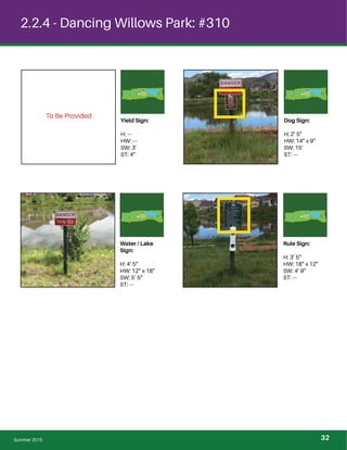 To Be Provided
2.2.4 - Dancing Willows Park: #310
Water / Lake
Sign:
H: 4’ 5”
HW: 12” x 18”
SW: 5’ 5”
ST: ---
Rule Sign:
H: 3’ 5”
HW: 18” x 12”
SW: 4’ 9”
ST: ---
Yield Sign:
H: ---
HW: ---
SW: 3’
ST: 4”
Dog Sign:
H: 2’ 5”
HW: 14” x 9”
SW: 15’
ST: ---
Summer 2015 32
 
